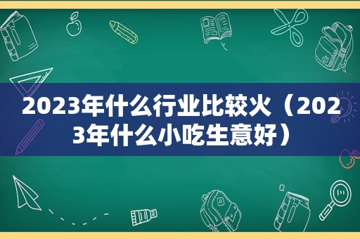 2023年什么行业比较火（2023年什么小吃生意好）