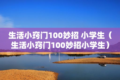 生活小窍门100妙招 小学生（生活小窍门100妙招小学生）