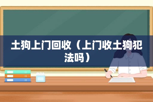 土狗上门回收（上门收土狗犯法吗）