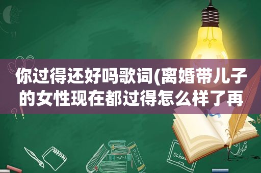 你过得还好吗歌词(离婚带儿子的女性现在都过得怎么样了再婚的多吗幸福吗)