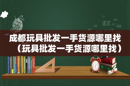 成都玩具批发一手货源哪里找（玩具批发一手货源哪里找）