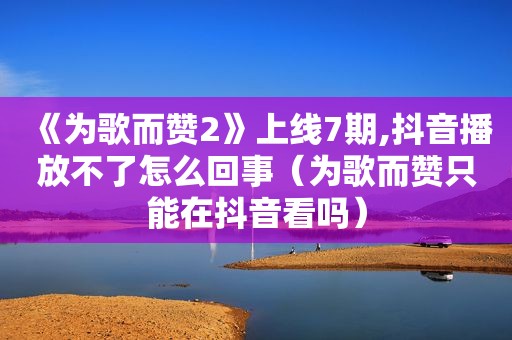 《为歌而赞2》上线7期,抖音播放不了怎么回事（为歌而赞只能在抖音看吗）