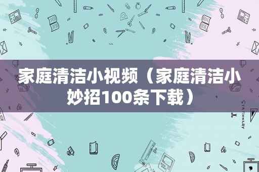 家庭清洁小视频（家庭清洁小妙招100条下载）