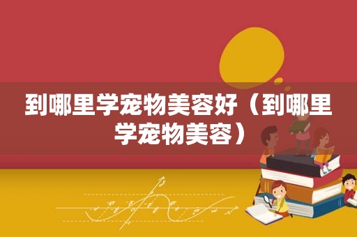 到哪里学宠物美容好（到哪里学宠物美容）