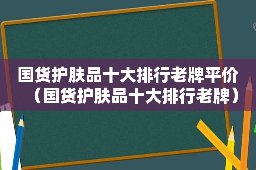 国货护肤品十大排行老牌平价（国货护肤品十大排行老牌）