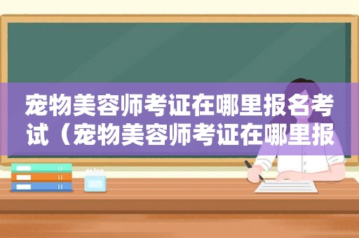 宠物美容师考证在哪里报名考试（宠物美容师考证在哪里报名）