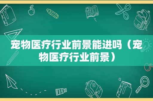 宠物医疗行业前景能进吗（宠物医疗行业前景）