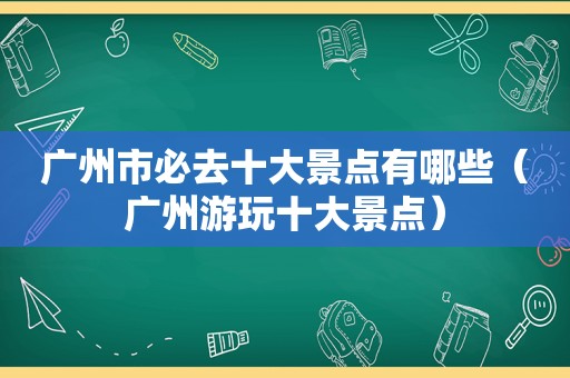 广州市必去十大景点有哪些（广州游玩十大景点）