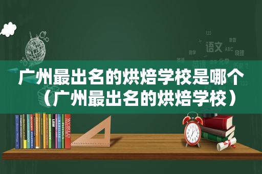 广州最出名的烘焙学校是哪个（广州最出名的烘焙学校）