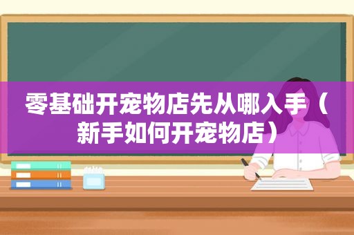 零基础开宠物店先从哪入手（新手如何开宠物店）