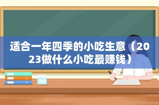 适合一年四季的小吃生意（2023做什么小吃最赚钱）