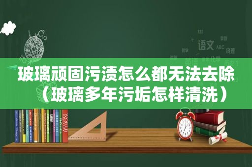 玻璃顽固污渍怎么都无法去除（玻璃多年污垢怎样清洗）