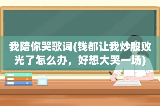 我陪你哭歌词(钱都让我炒股败光了怎么办，好想大哭一场)