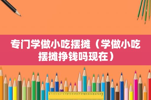 专门学做小吃摆摊（学做小吃摆摊挣钱吗现在）