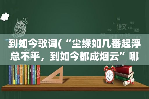 到如今歌词(“尘缘如几番起浮总不平，到如今都成烟云”哪首歌的歌词)