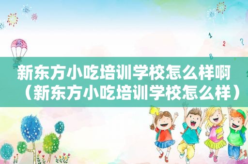 新东方小吃培训学校怎么样啊（新东方小吃培训学校怎么样）