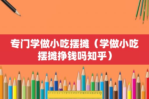 专门学做小吃摆摊（学做小吃摆摊挣钱吗知乎）