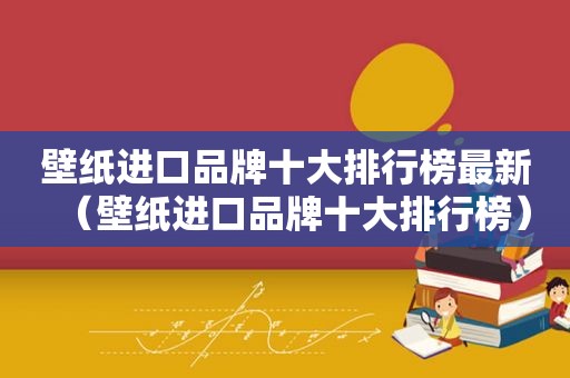 壁纸进口品牌十大排行榜最新（壁纸进口品牌十大排行榜）