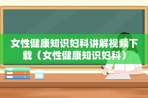 女性健康知识妇科讲解视频下载（女性健康知识妇科）