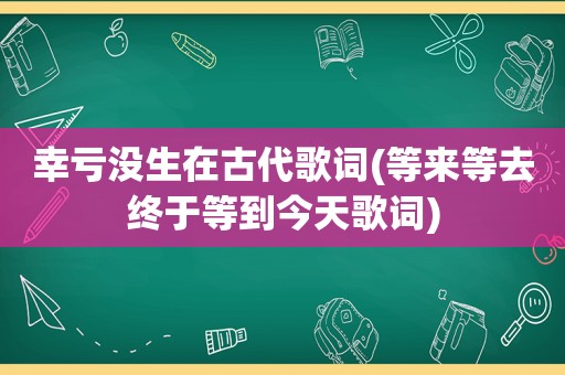 幸亏没生在古代歌词(等来等去终于等到今天歌词)