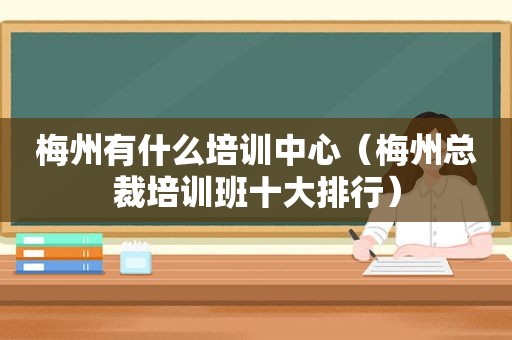 梅州有什么培训中心（梅州总裁培训班十大排行）