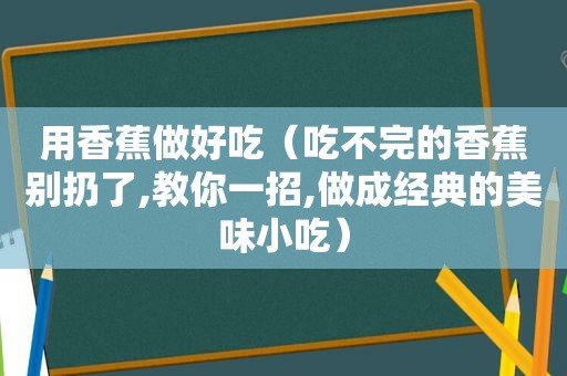 用香蕉做好吃（吃不完的香蕉别扔了,教你一招,做成经典的美味小吃）