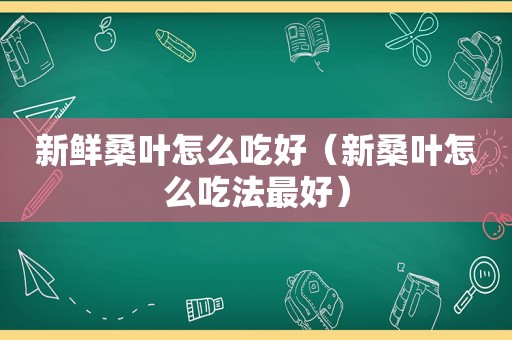 新鲜桑叶怎么吃好（新桑叶怎么吃法最好）