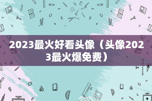 2023最火好看头像（头像2023最火爆免费）