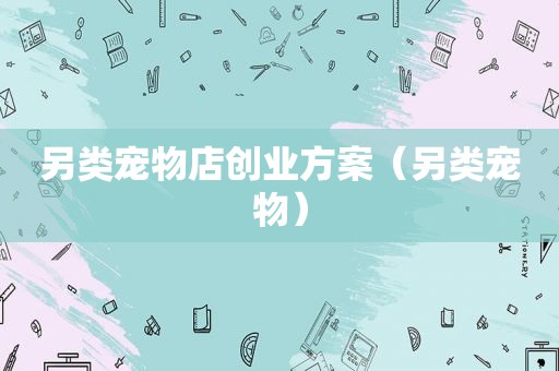 另类宠物店创业方案（另类宠物）