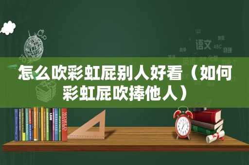 怎么吹彩虹屁别人好看（如何彩虹屁吹捧他人）