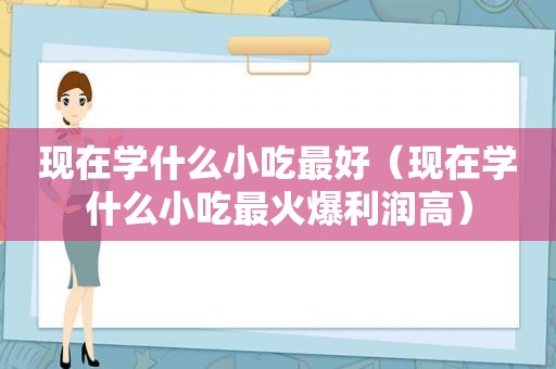 现在学什么小吃最好（现在学什么小吃最火爆利润高）