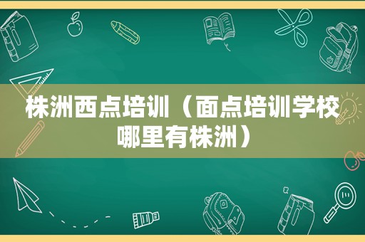 株洲西点培训（面点培训学校哪里有株洲）