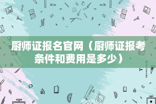 厨师证报名官网（厨师证报考条件和费用是多少）