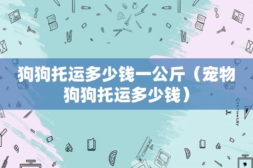 狗狗托运多少钱一公斤（宠物狗狗托运多少钱）