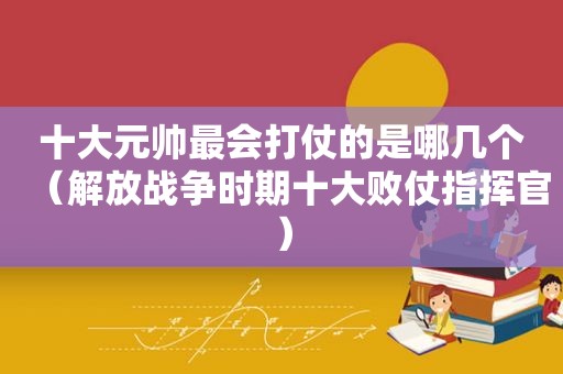 十大元帅最会打仗的是哪几个（解放战争时期十大败仗指挥官）