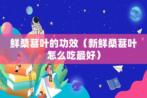 鲜桑葚叶的功效（新鲜桑葚叶怎么吃最好）