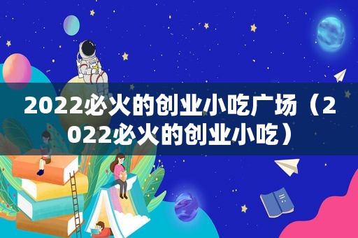 2022必火的创业小吃广场（2022必火的创业小吃）