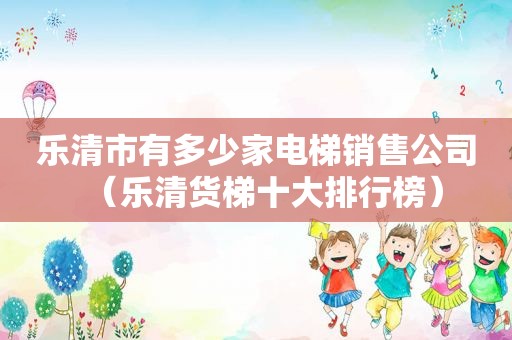 乐清市有多少家电梯销售公司（乐清货梯十大排行榜）