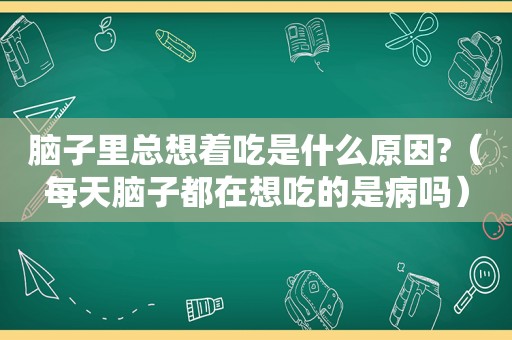 脑子里总想着吃是什么原因?（每天脑子都在想吃的是病吗）