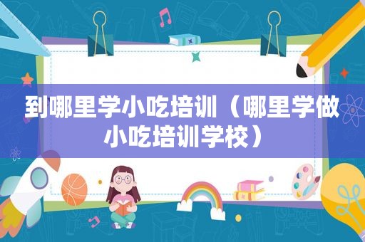 到哪里学小吃培训（哪里学做小吃培训学校）