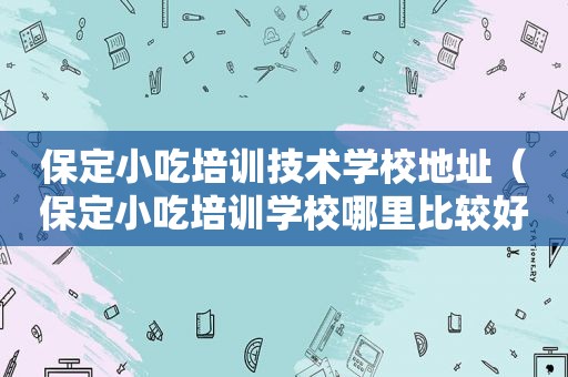 保定小吃培训技术学校地址（保定小吃培训学校哪里比较好）