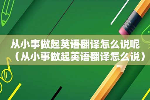 从小事做起英语翻译怎么说呢（从小事做起英语翻译怎么说）