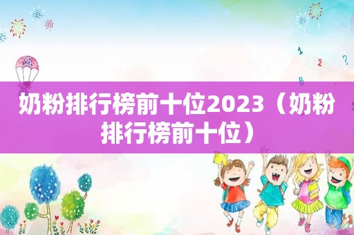 奶粉排行榜前十位2023（奶粉排行榜前十位）