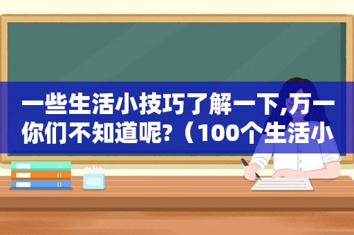 一些生活小技巧了解一下,万一你们不知道呢?（100个生活小技巧大全）