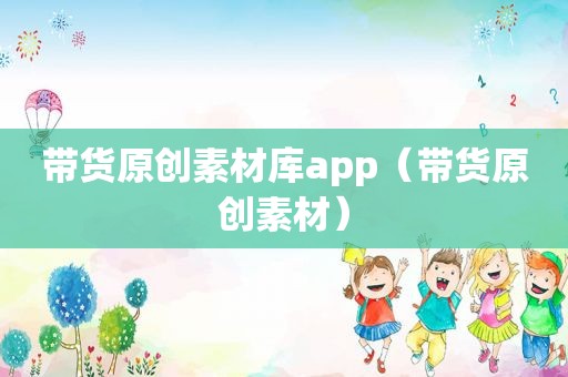 带货原创素材库app（带货原创素材）