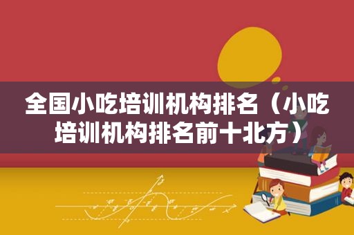 全国小吃培训机构排名（小吃培训机构排名前十北方）