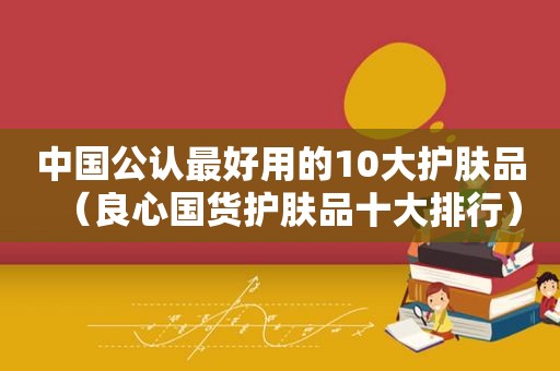 中国公认最好用的10大护肤品（良心国货护肤品十大排行）