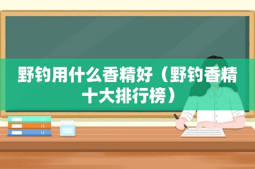 野钓用什么香精好（野钓香精十大排行榜）