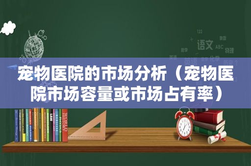 宠物医院的市场分析（宠物医院市场容量或市场占有率）