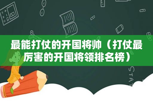 最能打仗的开国将帅（打仗最厉害的开国将领排名榜）